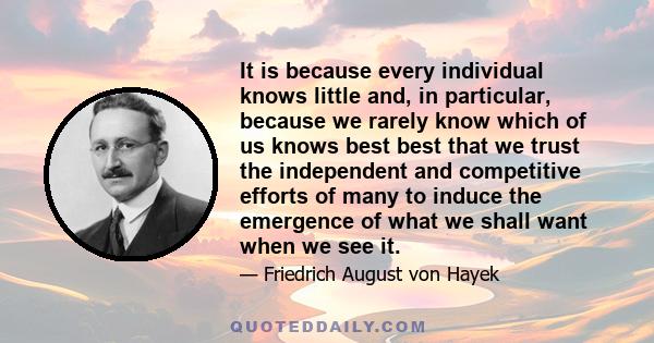 It is because every individual knows little and, in particular, because we rarely know which of us knows best best that we trust the independent and competitive efforts of many to induce the emergence of what we shall