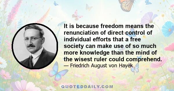 It is because freedom means the renunciation of direct control of individual efforts that a free society can make use of so much more knowledge than the mind of the wisest ruler could comprehend.