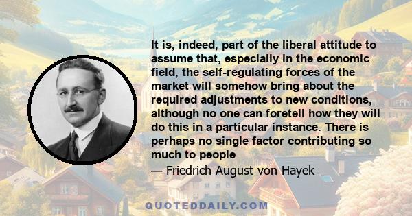 It is, indeed, part of the liberal attitude to assume that, especially in the economic field, the self-regulating forces of the market will somehow bring about the required adjustments to new conditions, although no one 