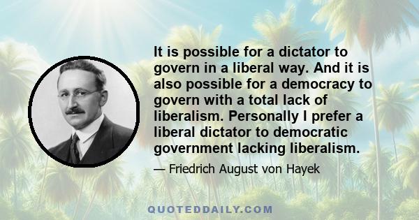 It is possible for a dictator to govern in a liberal way. And it is also possible for a democracy to govern with a total lack of liberalism. Personally I prefer a liberal dictator to democratic government lacking