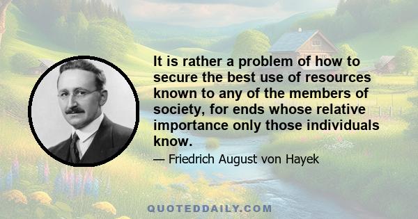 It is rather a problem of how to secure the best use of resources known to any of the members of society, for ends whose relative importance only those individuals know.