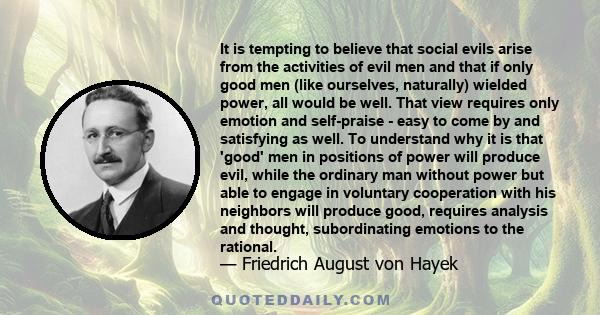 It is tempting to believe that social evils arise from the activities of evil men and that if only good men (like ourselves, naturally) wielded power, all would be well. That view requires only emotion and self-praise - 