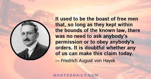 It used to be the boast of free men that, so long as they kept within the bounds of the known law, there was no need to ask anybody's permission or to obey anybody's orders. It is doubtful whether any of us can make