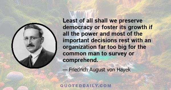 Least of all shall we preserve democracy or foster its growth if all the power and most of the important decisions rest with an organization far too big for the common man to survey or comprehend.