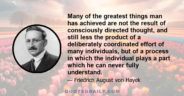 Many of the greatest things man has achieved are not the result of consciously directed thought, and still less the product of a deliberately coordinated effort of many individuals, but of a process in which the