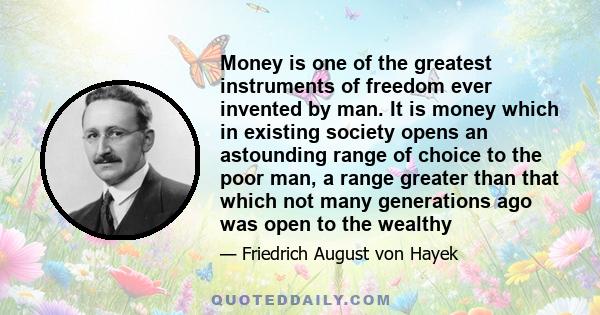 Money is one of the greatest instruments of freedom ever invented by man. It is money which in existing society opens an astounding range of choice to the poor man, a range greater than that which not many generations