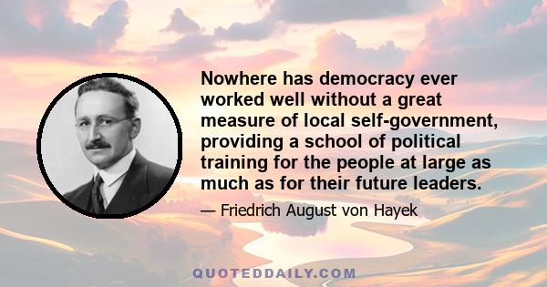 Nowhere has democracy ever worked well without a great measure of local self-government, providing a school of political training for the people at large as much as for their future leaders.