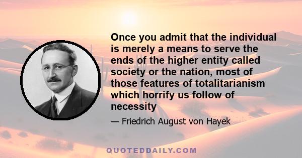 Once you admit that the individual is merely a means to serve the ends of the higher entity called society or the nation, most of those features of totalitarianism which horrify us follow of necessity