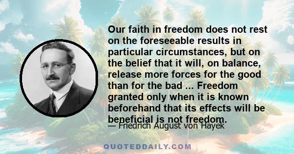 Our faith in freedom does not rest on the foreseeable results in particular circumstances, but on the belief that it will, on balance, release more forces for the good than for the bad ... Freedom granted only when it