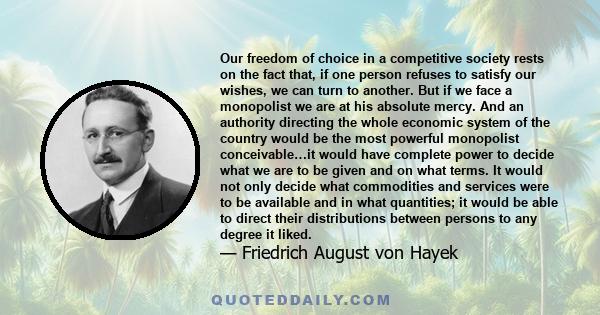 Our freedom of choice in a competitive society rests on the fact that, if one person refuses to satisfy our wishes, we can turn to another. But if we face a monopolist we are at his absolute mercy. And an authority