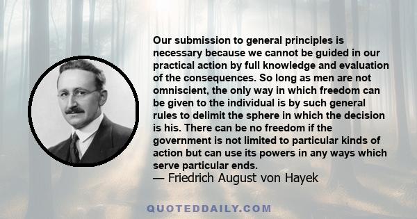 Our submission to general principles is necessary because we cannot be guided in our practical action by full knowledge and evaluation of the consequences. So long as men are not omniscient, the only way in which