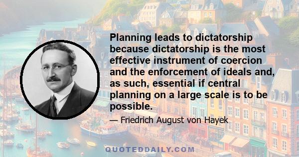 Planning leads to dictatorship because dictatorship is the most effective instrument of coercion and the enforcement of ideals and, as such, essential if central planning on a large scale is to be possible.