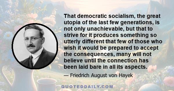 That democratic socialism, the great utopia of the last few generations, is not only unachievable, but that to strive for it produces something so utterly different that few of those who wish it would be prepared to