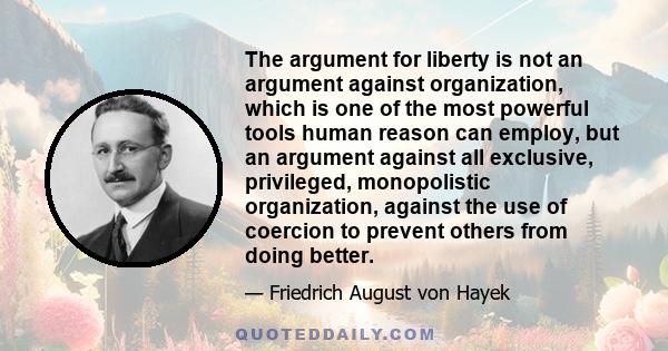 The argument for liberty is not an argument against organization, which is one of the most powerful tools human reason can employ, but an argument against all exclusive, privileged, monopolistic organization, against