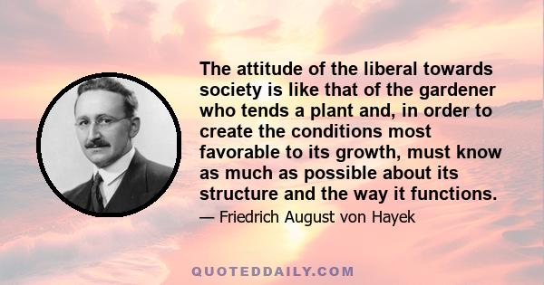 The attitude of the liberal towards society is like that of the gardener who tends a plant and, in order to create the conditions most favorable to its growth, must know as much as possible about its structure and the