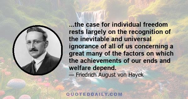 ...the case for individual freedom rests largely on the recognition of the inevitable and universal ignorance of all of us concerning a great many of the factors on which the achievements of our ends and welfare depend.