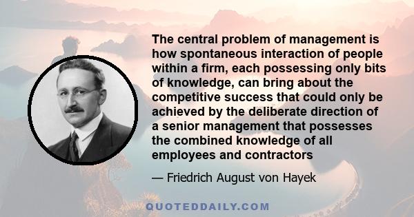 The central problem of management is how spontaneous interaction of people within a firm, each possessing only bits of knowledge, can bring about the competitive success that could only be achieved by the deliberate