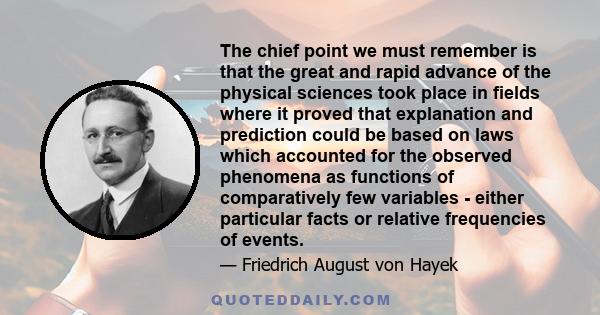 The chief point we must remember is that the great and rapid advance of the physical sciences took place in fields where it proved that explanation and prediction could be based on laws which accounted for the observed