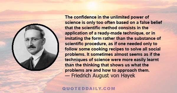 The confidence in the unlimited power of science is only too often based on a false belief that the scientific method consists in the application of a ready-made technique, or in imitating the form rather than the