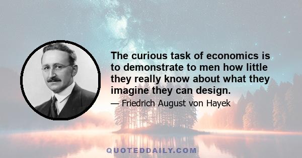 The curious task of economics is to demonstrate to men how little they really know about what they imagine they can design.