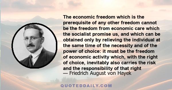 The economic freedom which is the prerequisite of any other freedom cannot be the freedom from economic care which the socialist promise us, and which can be obtained only by relieving the individual at the same time of 