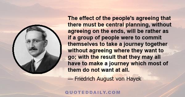 The effect of the people's agreeing that there must be central planning, without agreeing on the ends, will be rather as if a group of people were to commit themselves to take a journey together without agreeing where