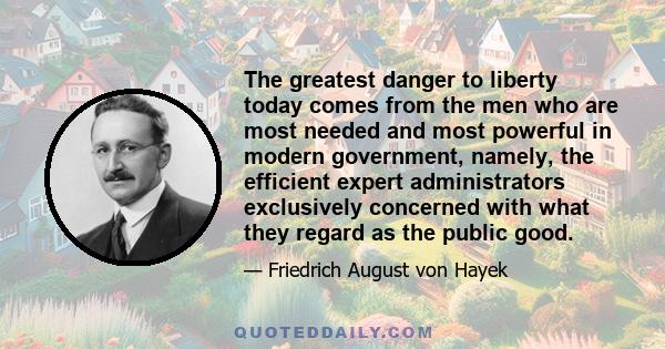 The greatest danger to liberty today comes from the men who are most needed and most powerful in modern government, namely, the efficient expert administrators exclusively concerned with what they regard as the public