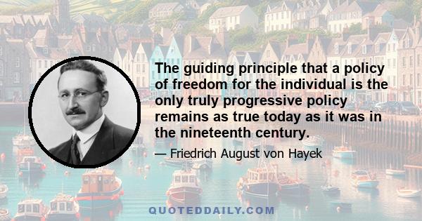 The guiding principle that a policy of freedom for the individual is the only truly progressive policy remains as true today as it was in the nineteenth century.