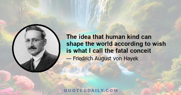 The idea that human kind can shape the world according to wish is what I call the fatal conceit