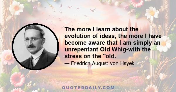 The more I learn about the evolution of ideas, the more I have become aware that I am simply an unrepentant Old Whig-with the stress on the old.