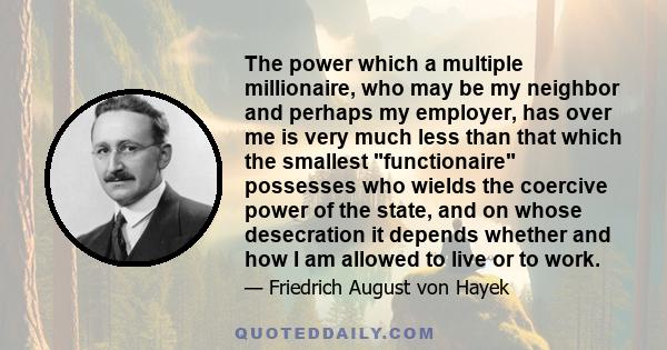 The power which a multiple millionaire, who may be my neighbor and perhaps my employer, has over me is very much less than that which the smallest functionaire possesses who wields the coercive power of the state, and