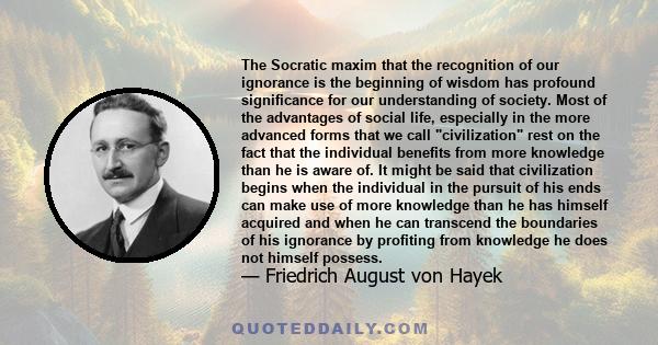 The Socratic maxim that the recognition of our ignorance is the beginning of wisdom has profound significance for our understanding of society. Most of the advantages of social life, especially in the more advanced