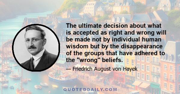 The ultimate decision about what is accepted as right and wrong will be made not by individual human wisdom but by the disappearance of the groups that have adhered to the wrong beliefs.