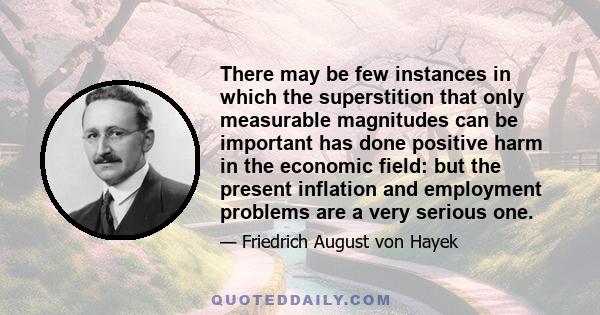 There may be few instances in which the superstition that only measurable magnitudes can be important has done positive harm in the economic field: but the present inflation and employment problems are a very serious