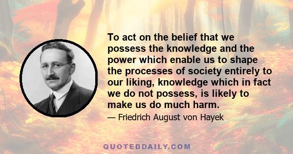 To act on the belief that we possess the knowledge and the power which enable us to shape the processes of society entirely to our liking, knowledge which in fact we do not possess, is likely to make us do much harm.