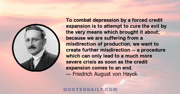 To combat depression by a forced credit expansion is to attempt to cure the evil by the very means which brought it about; because we are suffering from a misdirection of production, we want to create further