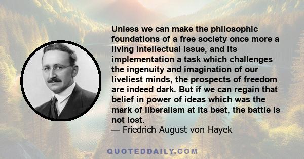 Unless we can make the philosophic foundations of a free society once more a living intellectual issue, and its implementation a task which challenges the ingenuity and imagination of our liveliest minds, the prospects