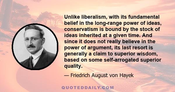 Unlike liberalism, with its fundamental belief in the long-range power of ideas, conservatism is bound by the stock of ideas inherited at a given time. And since it does not really believe in the power of argument, its