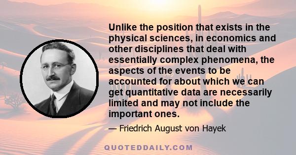 Unlike the position that exists in the physical sciences, in economics and other disciplines that deal with essentially complex phenomena, the aspects of the events to be accounted for about which we can get