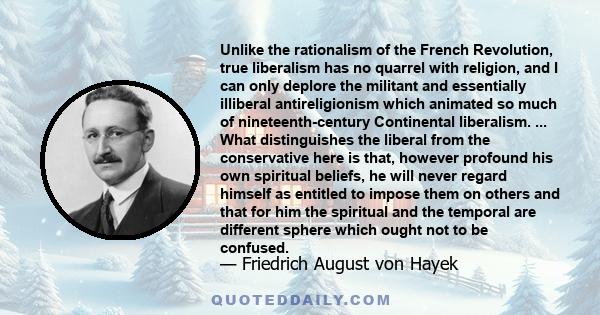 Unlike the rationalism of the French Revolution, true liberalism has no quarrel with religion, and I can only deplore the militant and essentially illiberal antireligionism which animated so much of nineteenth-century