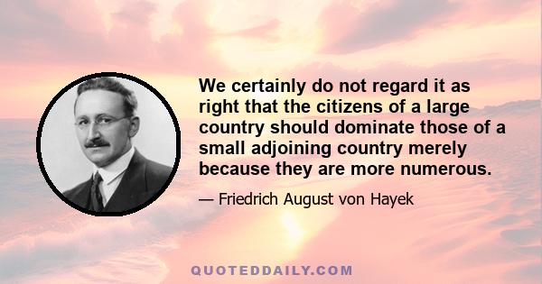 We certainly do not regard it as right that the citizens of a large country should dominate those of a small adjoining country merely because they are more numerous.