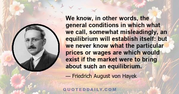 We know, in other words, the general conditions in which what we call, somewhat misleadingly, an equilibrium will establish itself: but we never know what the particular prices or wages are which would exist if the