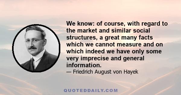 We know: of course, with regard to the market and similar social structures, a great many facts which we cannot measure and on which indeed we have only some very imprecise and general information.