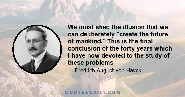 We must shed the illusion that we can deliberately create the future of mankind. This is the final conclusion of the forty years which I have now devoted to the study of these problems