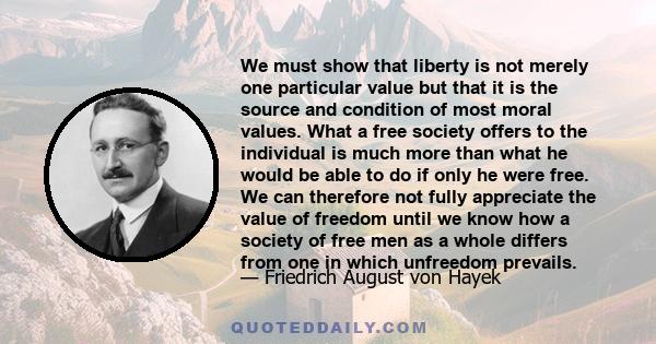 We must show that liberty is not merely one particular value but that it is the source and condition of most moral values. What a free society offers to the individual is much more than what he would be able to do if