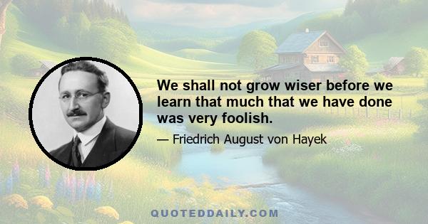 We shall not grow wiser before we learn that much that we have done was very foolish.