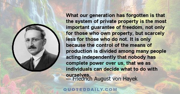 What our generation has forgotten is that the system of private property is the most important guarantee of freedom, not only for those who own property, but scarcely less for those who do not. It is only because the