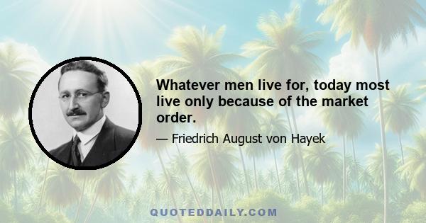 Whatever men live for, today most live only because of the market order.