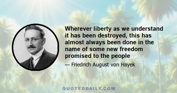 Wherever liberty as we understand it has been destroyed, this has almost always been done in the name of some new freedom promised to the people