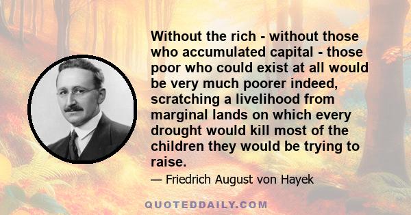 Without the rich - without those who accumulated capital - those poor who could exist at all would be very much poorer indeed, scratching a livelihood from marginal lands on which every drought would kill most of the